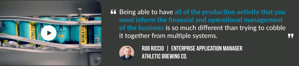 A quote by Rob Riccio, enterprise account manager for Athletic Brewing Co. It says: "Being able to have all of the production activity that you need inform the financial and operational management of the business is so much different than trying to cobble it together from multiple systems." Click the link to learn more about Athletic's success story.
